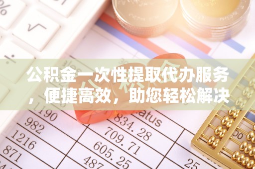 肃南公积金一次性提取代办服务，便捷高效，助您轻松解决资金难题