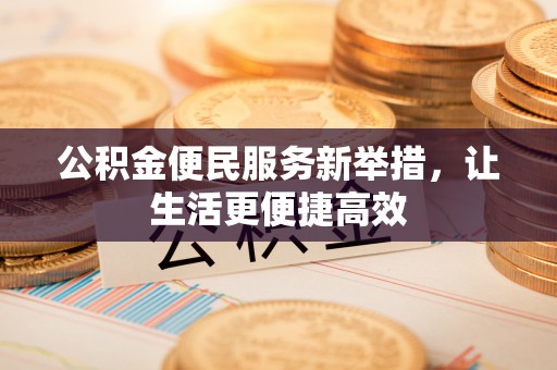 肃南公积金便民服务新举措，让生活更便捷高效