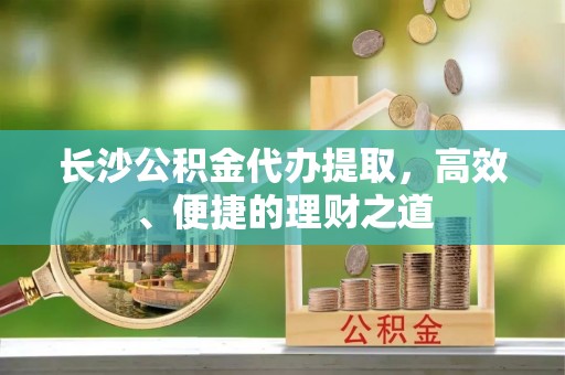 肃南长沙公积金代办提取，高效、便捷的理财之道