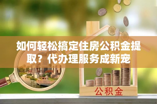 肃南如何轻松搞定住房公积金提取？代办理服务成新宠