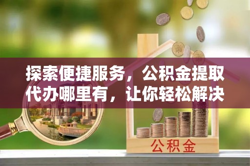肃南探索便捷服务，公积金提取代办哪里有，让你轻松解决烦恼