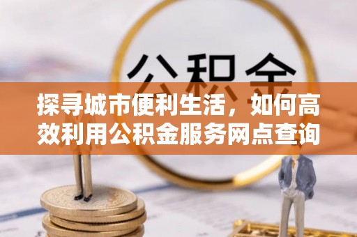 肃南探寻城市便利生活，如何高效利用公积金服务网点查询提升办事效率