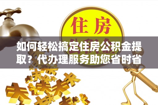肃南如何轻松搞定住房公积金提取？代办理服务助您省时省力