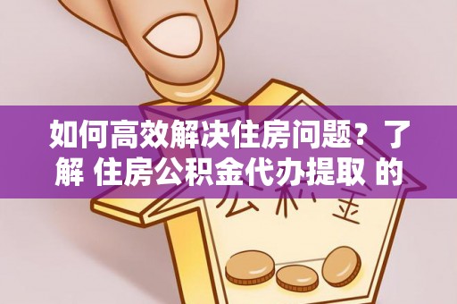 肃南如何高效解决住房问题？了解 住房公积金代办提取 的重要性