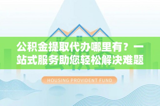肃南公积金提取代办哪里有？一站式服务助您轻松解决难题