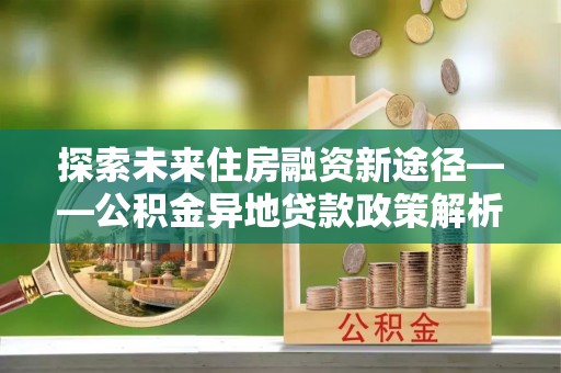 肃南探索未来住房融资新途径——公积金异地贷款政策解析与实践
