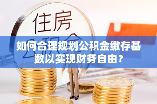 肃南如何合理规划公积金缴存基数以实现财务自由？