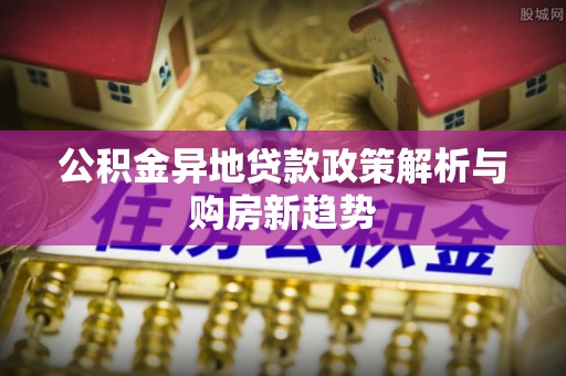 肃南公积金异地贷款政策解析与购房新趋势