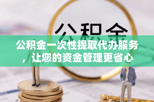 肃南公积金一次性提取代办服务，让您的资金管理更省心