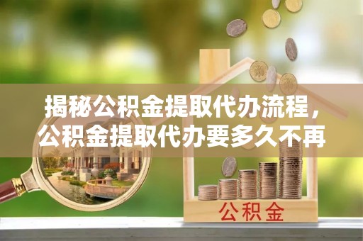 肃南揭秘公积金提取代办流程，公积金提取代办要多久不再迷茫