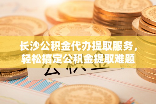 肃南长沙公积金代办提取服务，轻松搞定公积金提取难题
