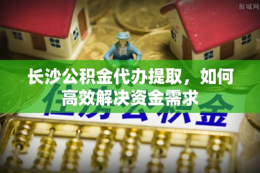 肃南长沙公积金代办提取，如何高效解决资金需求