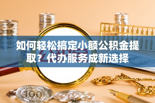 肃南如何轻松搞定小额公积金提取？代办服务成新选择