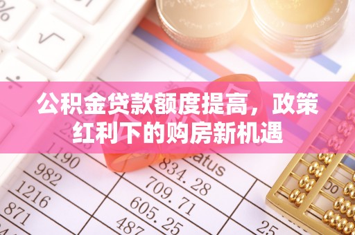 肃南公积金贷款额度提高，政策红利下的购房新机遇