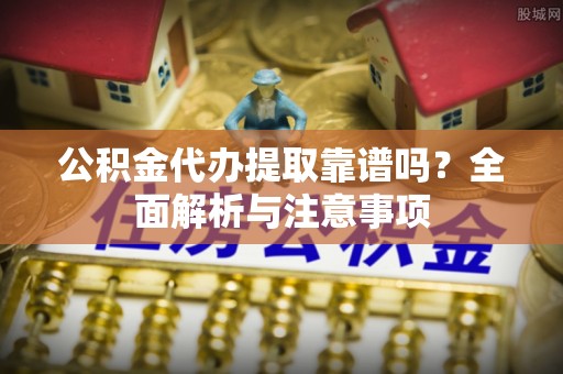 肃南公积金代办提取靠谱吗？全面解析与注意事项