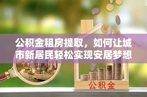 肃南公积金租房提取，如何让城市新居民轻松实现安居梦想