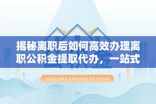肃南揭秘离职后如何高效办理离职公积金提取代办，一站式服务全解析