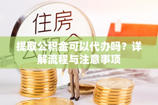 肃南提取公积金可以代办吗？详解流程与注意事项
