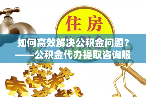 肃南如何高效解决公积金问题？——公积金代办提取咨询服务指南