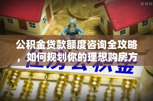 肃南公积金贷款额度咨询全攻略，如何规划你的理想购房方案