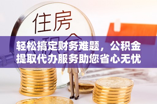 肃南轻松搞定财务难题，公积金提取代办服务助您省心无忧