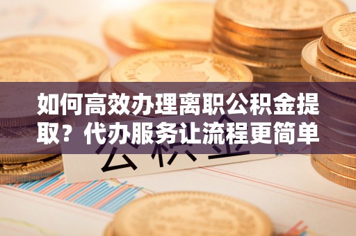 肃南如何高效办理离职公积金提取？代办服务让流程更简单