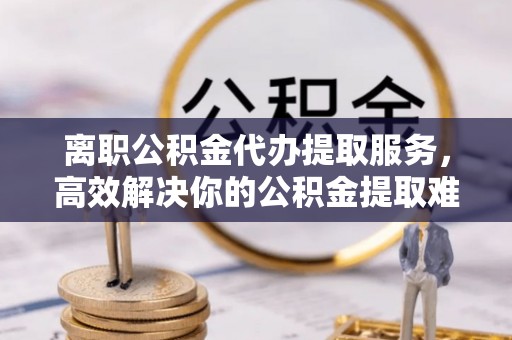 肃南离职公积金代办提取服务，高效解决你的公积金提取难题