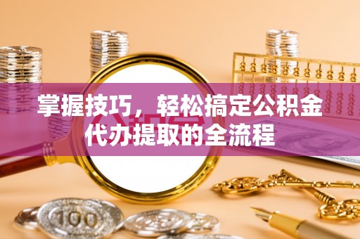 肃南掌握技巧，轻松搞定公积金代办提取的全流程