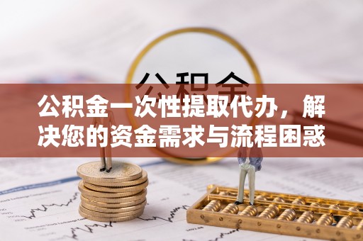 肃南公积金一次性提取代办，解决您的资金需求与流程困惑