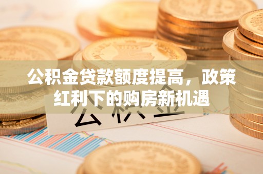 肃南公积金贷款额度提高，政策红利下的购房新机遇