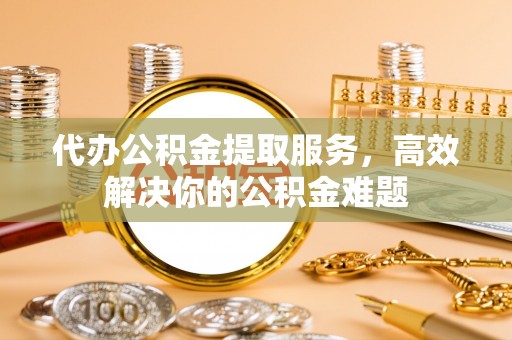 肃南代办公积金提取服务，高效解决你的公积金难题