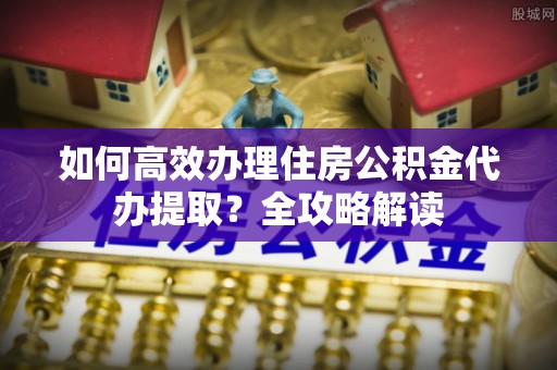 肃南如何高效办理住房公积金代办提取？全攻略解读