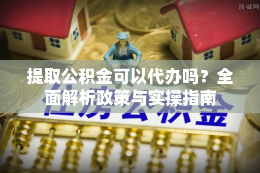 肃南提取公积金可以代办吗？全面解析政策与实操指南