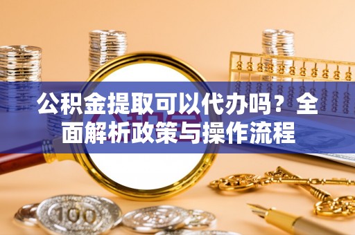 肃南公积金提取可以代办吗？全面解析政策与操作流程