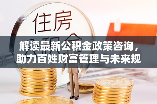 肃南解读最新公积金政策咨询，助力百姓财富管理与未来规划