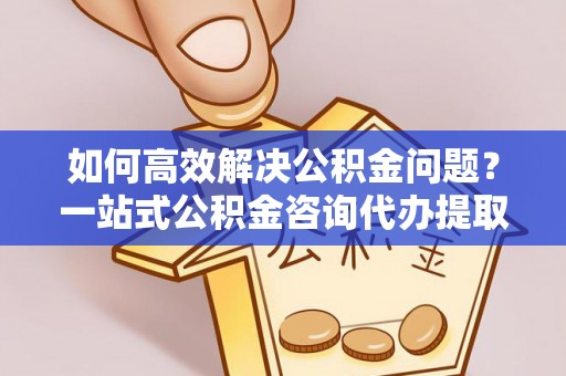 肃南如何高效解决公积金问题？一站式公积金咨询代办提取服务全解析