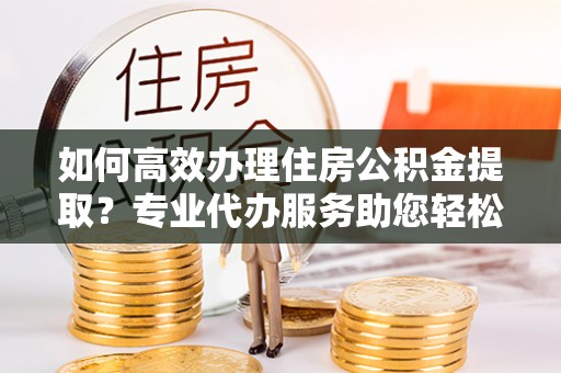 肃南如何高效办理住房公积金提取？专业代办服务助您轻松解决难题