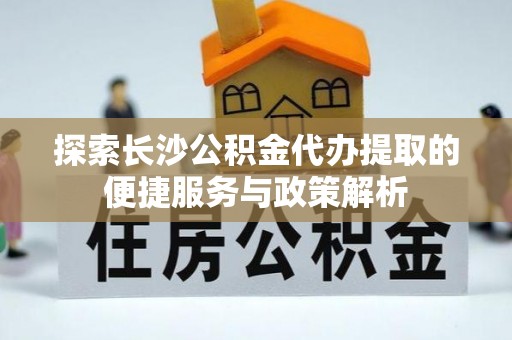 肃南探索长沙公积金代办提取的便捷服务与政策解析