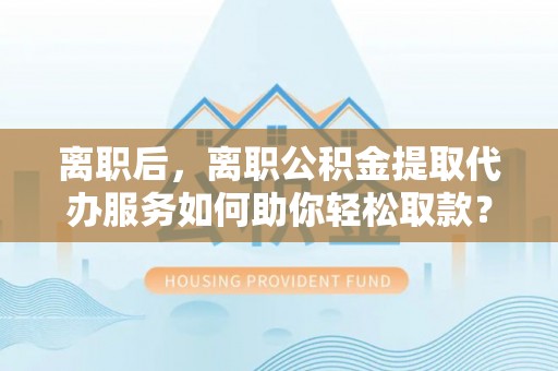 肃南离职后，离职公积金提取代办服务如何助你轻松取款？