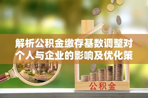 肃南解析公积金缴存基数调整对个人与企业的影响及优化策略
