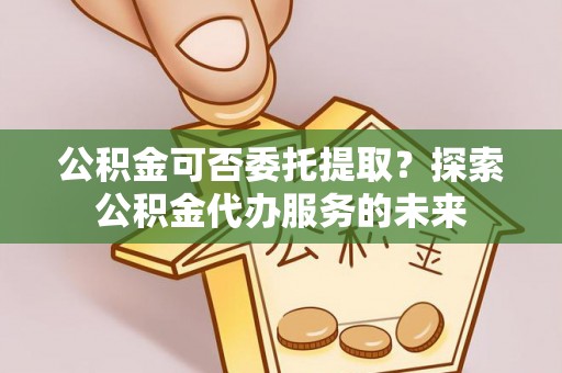 肃南公积金可否委托提取？探索公积金代办服务的未来