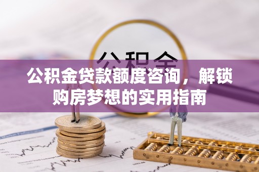 肃南公积金贷款额度咨询，解锁购房梦想的实用指南