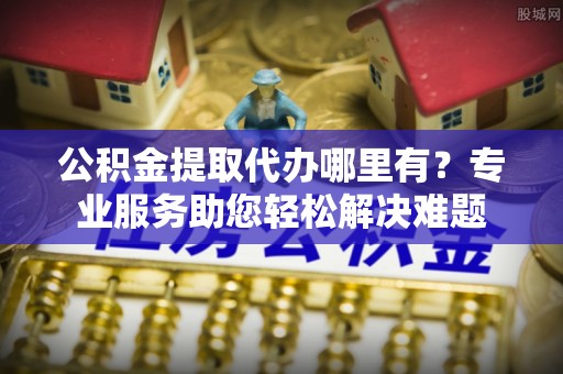 肃南公积金提取代办哪里有？专业服务助您轻松解决难题