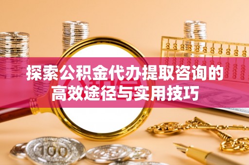肃南探索公积金代办提取咨询的高效途径与实用技巧