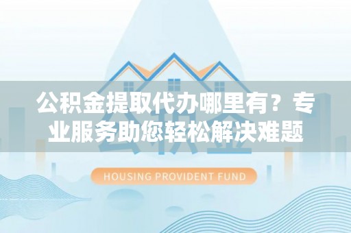 肃南公积金提取代办哪里有？专业服务助您轻松解决难题